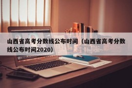 山西省高考分数线公布时间（山西省高考分数线公布时间2020）