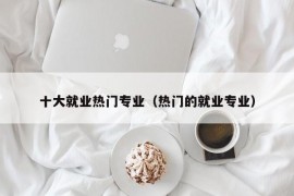十大就业热门专业（热门的就业专业）