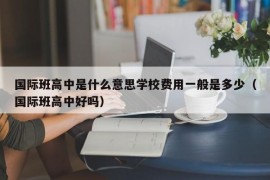 国际班高中是什么意思学校费用一般是多少（国际班高中好吗）