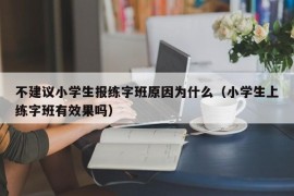 不建议小学生报练字班原因为什么（小学生上练字班有效果吗）