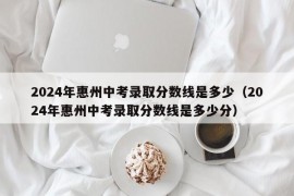 2024年惠州中考录取分数线是多少（2024年惠州中考录取分数线是多少分）