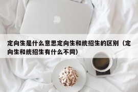 定向生是什么意思定向生和统招生的区别（定向生和统招生有什么不同）