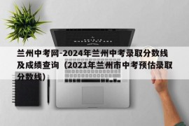 兰州中考网-2024年兰州中考录取分数线及成绩查询（2021年兰州市中考预估录取分数线）
