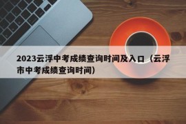 2023云浮中考成绩查询时间及入口（云浮市中考成绩查询时间）