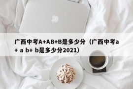 广西中考A+AB+B是多少分（广西中考a+ a b+ b是多少分2021）