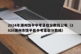 2024年潮州饶平中考录取分数线公布（2020潮州市饶平县中考录取分数线）