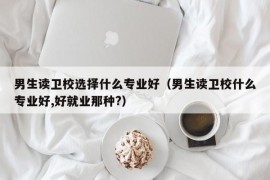 男生读卫校选择什么专业好（男生读卫校什么专业好,好就业那种?）