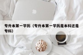 专升本第一学历（专升本第一学历是本科还是专科）