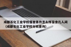 成都石化工业学校宿舍条件怎么样宿舍几人间（成都石化工业学校分班查询）