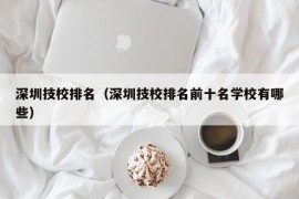 深圳技校排名（深圳技校排名前十名学校有哪些）
