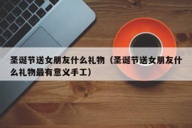 圣诞节送女朋友什么礼物（圣诞节送女朋友什么礼物最有意义手工）