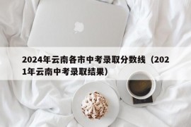 2024年云南各市中考录取分数线（2021年云南中考录取结果）