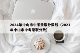 2024年中山市中考录取分数线（2021年中山市中考录取分数）