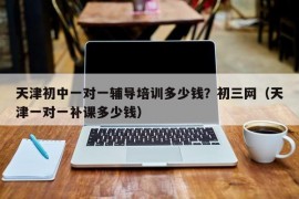 天津初中一对一辅导培训多少钱？初三网（天津一对一补课多少钱）