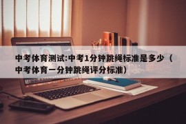 中考体育测试:中考1分钟跳绳标准是多少（中考体育一分钟跳绳评分标准）