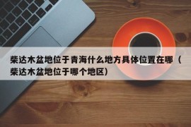 柴达木盆地位于青海什么地方具体位置在哪（柴达木盆地位于哪个地区）