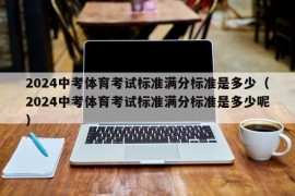2024中考体育考试标准满分标准是多少（2024中考体育考试标准满分标准是多少呢）