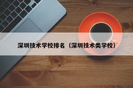 深圳技术学校排名（深圳技术类学校）
