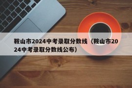 鞍山市2024中考录取分数线（鞍山市2024中考录取分数线公布）